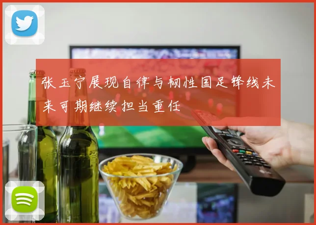 张玉宁展现自律与韧性国足锋线未来可期继续担当重任