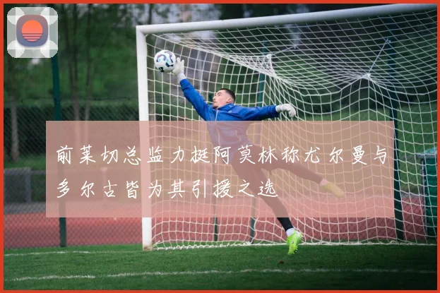 前莱切总监力挺阿莫林称尤尔曼与多尔古皆为其引援之选