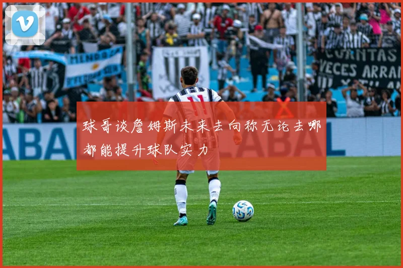 球哥谈詹姆斯未来去向称无论去哪都能提升球队实力