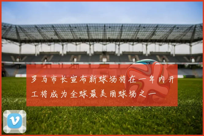 罗马市长宣布新球场将在一年内开工将成为全球最美丽球场之一
