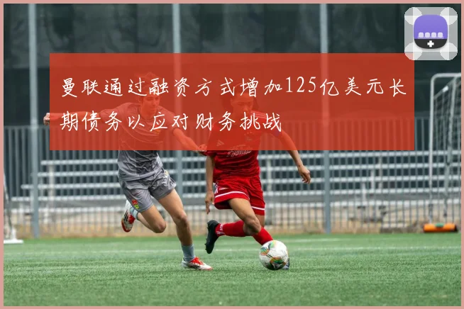 曼联通过融资方式增加125亿美元长期债务以应对财务挑战
