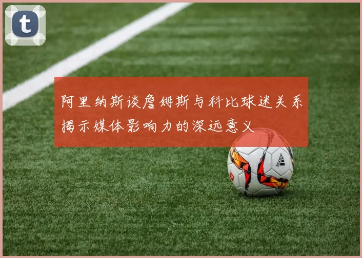 阿里纳斯谈詹姆斯与科比球迷关系揭示媒体影响力的深远意义