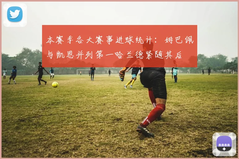 本赛季各大赛事进球统计：姆巴佩与凯恩并列第一哈兰德紧随其后