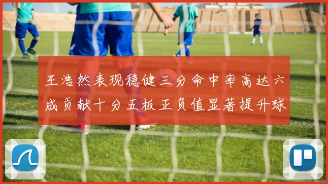 王浩然表现稳健三分命中率高达六成贡献十分五板正负值显著提升球队表现