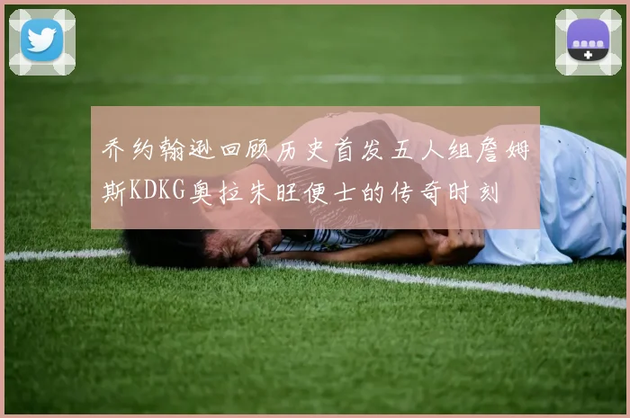 乔约翰逊回顾历史首发五人组詹姆斯KDKG奥拉朱旺便士的传奇时刻