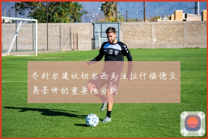 乔科尔建议切尔西关注拉什福德交易条件的重要性分析