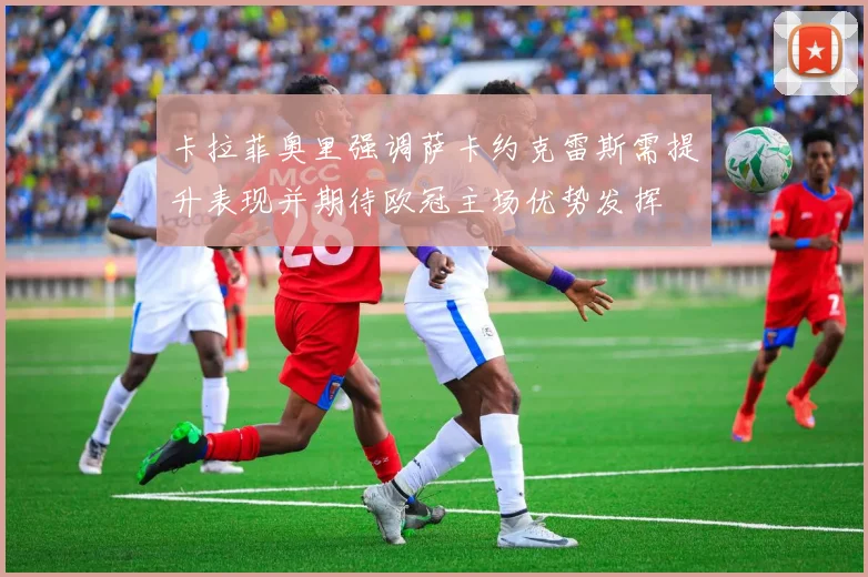 卡拉菲奥里强调萨卡约克雷斯需提升表现并期待欧冠主场优势发挥