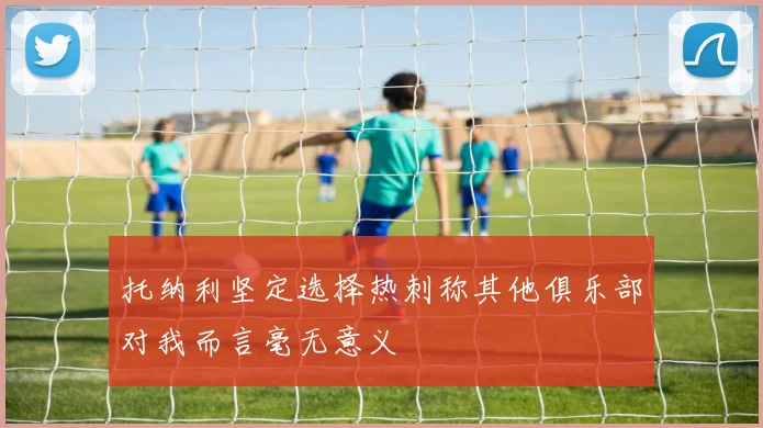 托纳利坚定选择热刺称其他俱乐部对我而言毫无意义