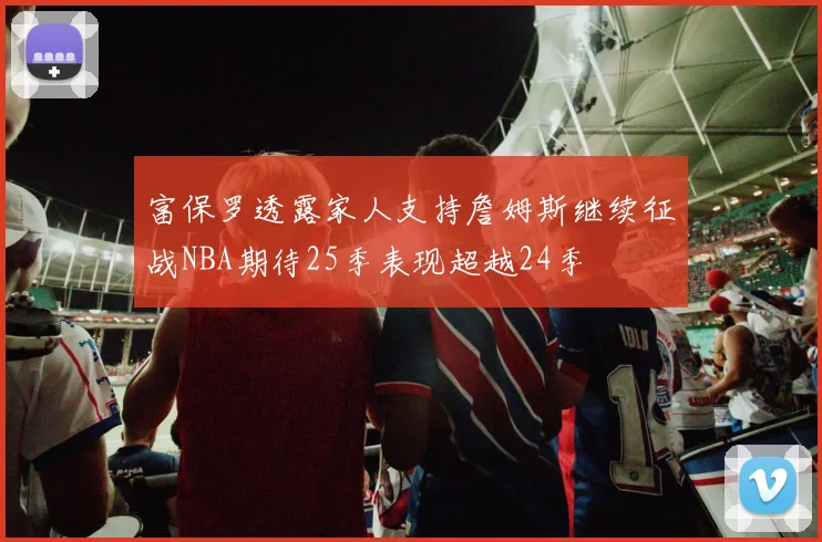 富保罗透露家人支持詹姆斯继续征战NBA期待25季表现超越24季