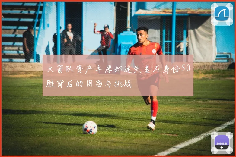 火箭队资产丰厚却迷失基石身份50胜背后的困惑与挑战