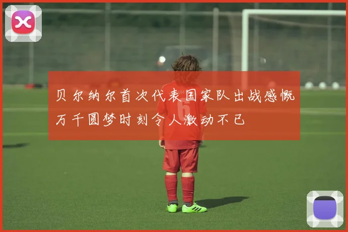 贝尔纳尔首次代表国家队出战感慨万千圆梦时刻令人激动不已