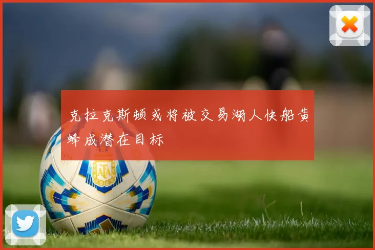 克拉克斯顿或将被交易湖人快船黄蜂成潜在目标