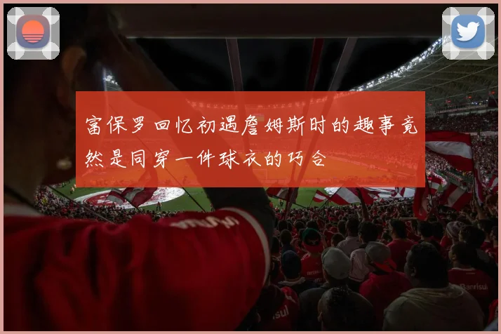 富保罗回忆初遇詹姆斯时的趣事竟然是同穿一件球衣的巧合