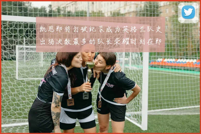 凯恩即将打破纪录成为英格兰队史出场次数最多的队长荣耀时刻在即