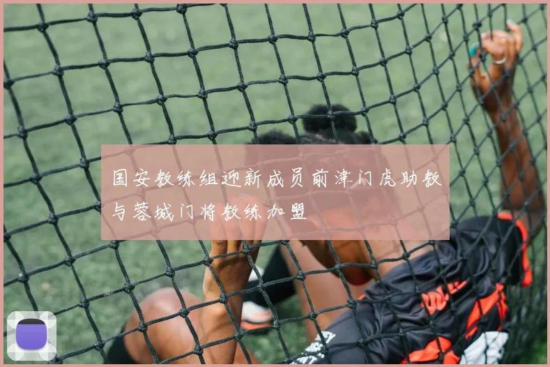 国安教练组迎新成员前津门虎助教与蓉城门将教练加盟