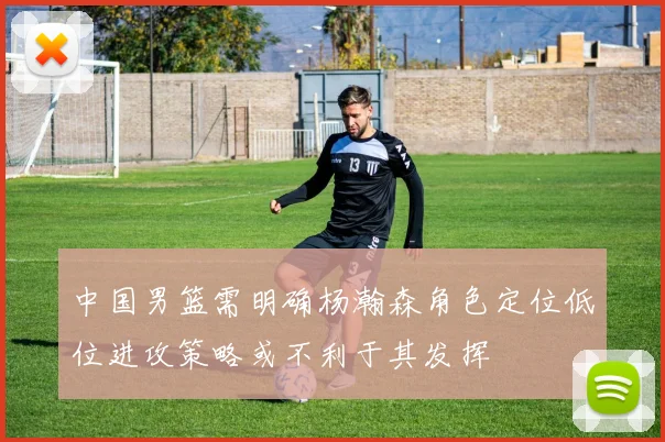 中国男篮需明确杨瀚森角色定位低位进攻策略或不利于其发挥