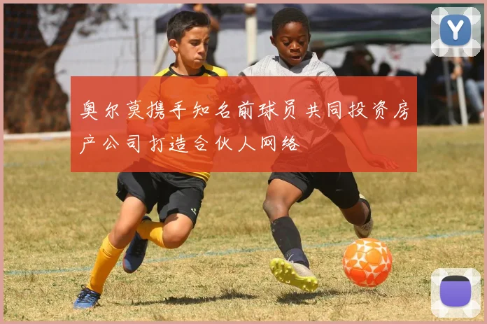 奥尔莫携手知名前球员共同投资房产公司打造合伙人网络