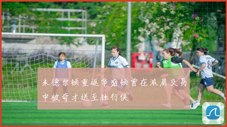 米德尔顿重返华盛顿曾在浓眉交易中被奇才送至独行侠