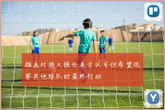 雄鹿对热火报价表示认可但希望观察其他球队的最终行动