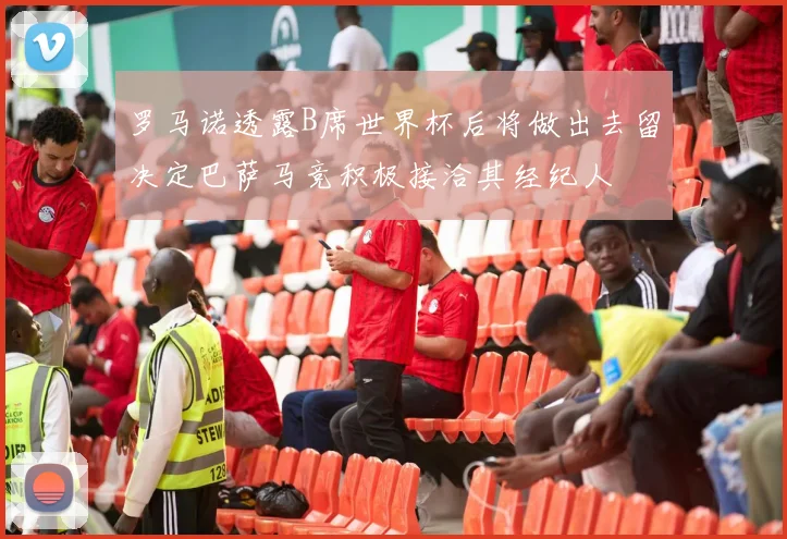 罗马诺透露B席世界杯后将做出去留决定巴萨马竞积极接洽其经纪人