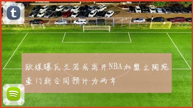 欧媒曝瓦兰若或离开NBA加盟立陶宛豪门新合同预计为两年