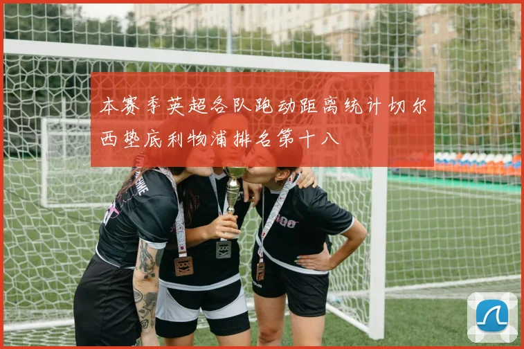 本赛季英超各队跑动距离统计切尔西垫底利物浦排名第十八