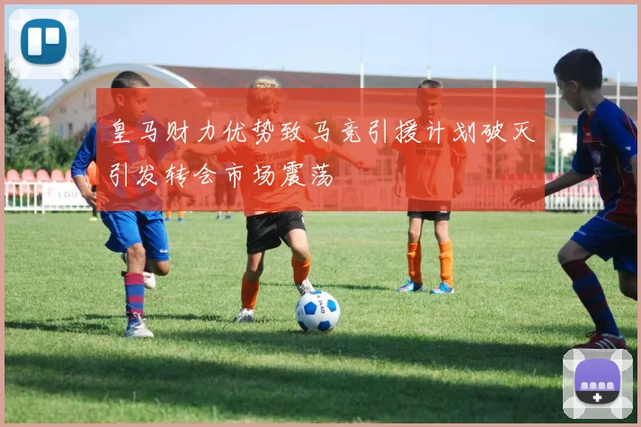 皇马财力优势致马竞引援计划破灭引发转会市场震荡