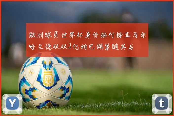 欧洲球员世界杯身价排行榜亚马尔哈兰德双双2亿姆巴佩紧随其后
