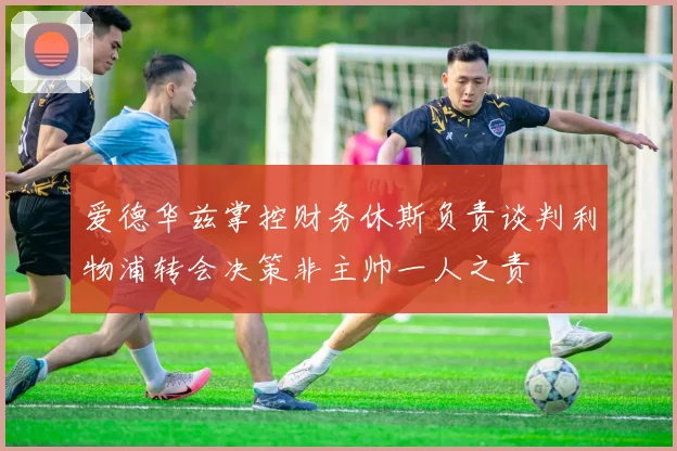 爱德华兹掌控财务休斯负责谈判利物浦转会决策非主帅一人之责